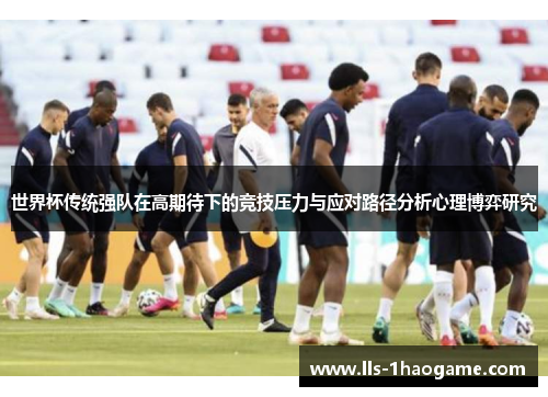 世界杯传统强队在高期待下的竞技压力与应对路径分析心理博弈研究 世界杯传统强队在高期待下的竞技压力与应对路径分析心理博弈研究