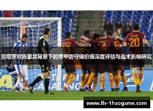 劳塔罗对阵里昂背景下的意甲防守端价值深度评估与战术影响研究