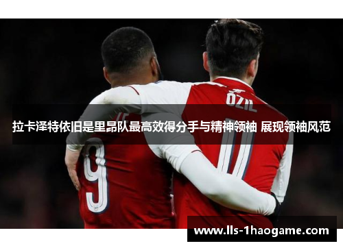 拉卡泽特依旧是里昂队最高效得分手与精神领袖 展现领袖风范