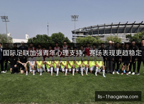 国际足联加强青年心理支持,赛场表现更趋稳定 国际足联加强青年心理支持,赛场表现更趋稳定